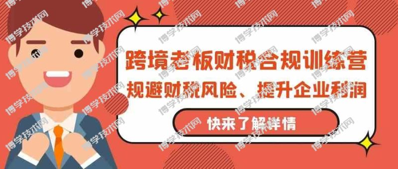 跨境老板财税合规训练营，规避财税风险、提升企业利润-博学技术网