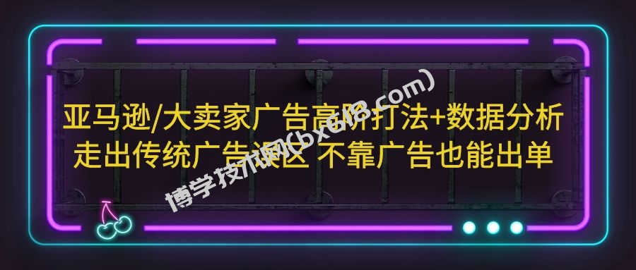 亚马逊/大卖家广告高阶打法+数据分析，走出传统广告误区 不靠广告也能出单-博学技术网