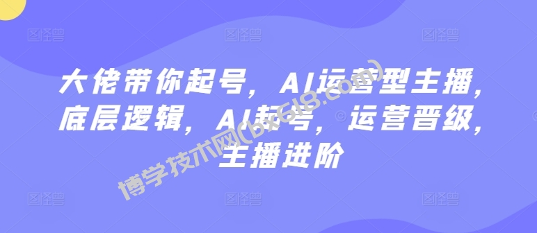 大佬带你起号，AI运营型主播，底层逻辑，AI起号，运营晋级，主播进阶-博学技术网