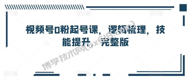 视频号0粉起号课，逻辑梳理，技能提升，完整版-博学技术网