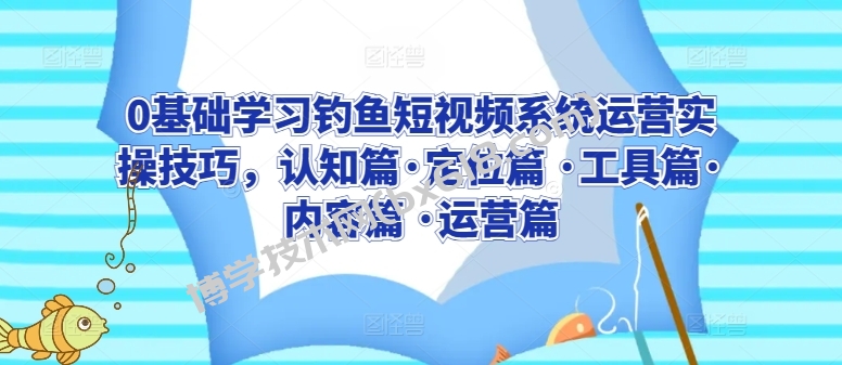 0基础学习钓鱼短视频系统运营实操技巧，认知篇·定位篇 ·工具篇·内容篇 ·运营篇-博学技术网