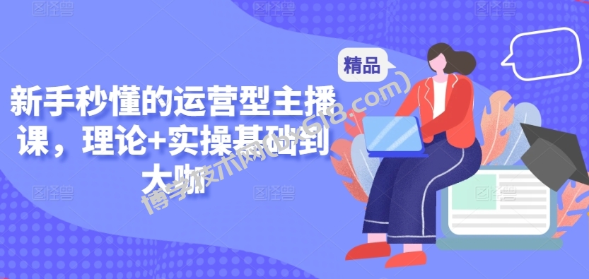 新手秒懂的运营型主播课，理论+实操基础到大咖-博学技术网