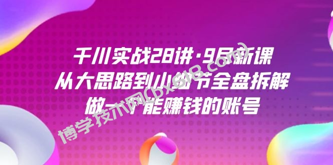 千川实战28讲·9月新课：从大思路到小细节全盘拆解，做一个能赚钱的账号-博学技术网