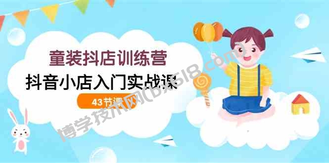 （9610期）童装抖店训练营，抖音小店入门实战课（43节课）-博学技术网