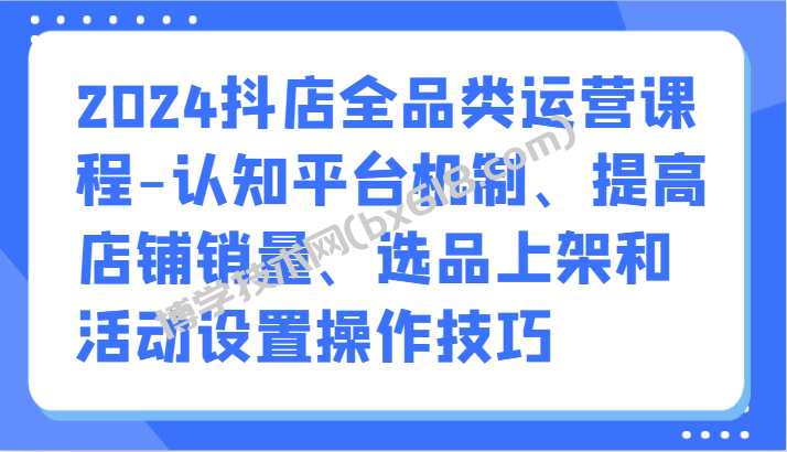 2024抖店全品类运营课程-认知平台机制、提高店铺销量、选品上架和活动设置操作技巧-博学技术网