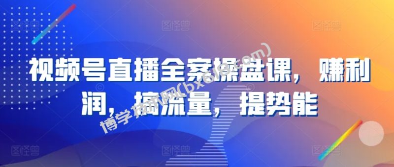 视频号直播全案操盘课，赚利润，搞流量，提势能-博学技术网
