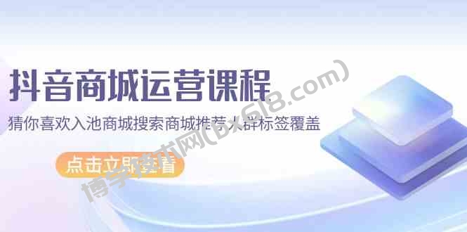 抖音商城运营课程，猜你喜欢入池商城搜索商城推荐人群标签覆盖（67节课）-博学技术网