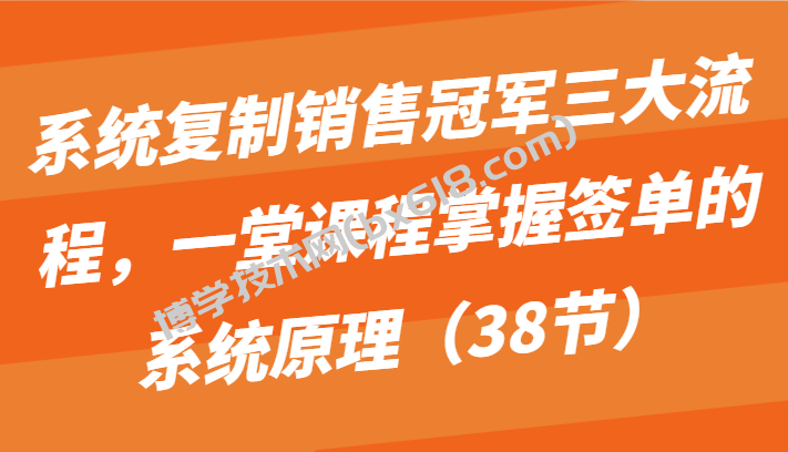系统复制销售冠军三大流程，一堂课程掌握签单的系统原理（38节）-博学技术网