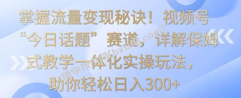 掌握流量变现秘诀！视频号“今日话题”赛道，详解保姆式教学一体化实操玩法，助你轻松日入300+-博学技术网