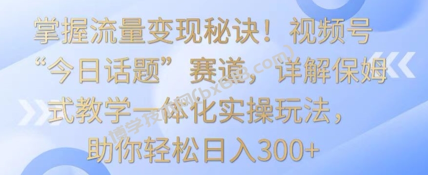 掌握流量变现秘诀！视频号“今日话题”赛道，详解保姆式教学一体化实操玩法，助你轻松日入300+-博学技术网