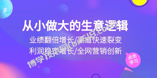 （10438期）从小做大生意逻辑：业绩翻倍增长/渠道快速裂变/利润稳定增长/全网营销创新-博学技术网