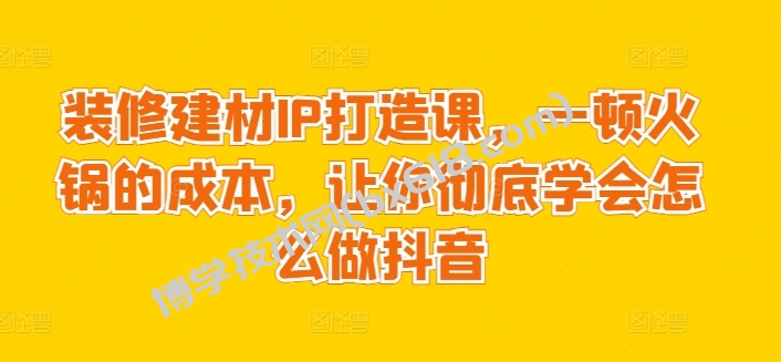 装修建材IP打造课，一顿火锅的成本，让你彻底学会怎么做抖音-博学技术网