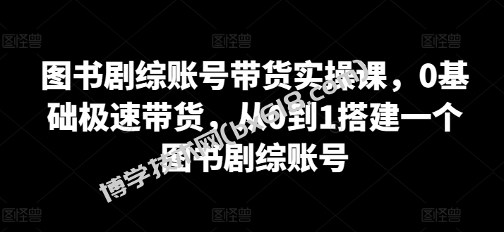图书剧综账号带货实操课，0基础极速带货，从0到1搭建一个图书剧综账号-博学技术网