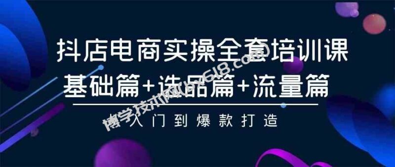 （9604期）抖店电商实操全套培训课：基础篇+选品篇+流量篇，从入门到爆款打造-博学技术网