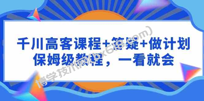 （9664期）千川 高客课程+答疑+做计划，保姆级教程，一看就会-博学技术网