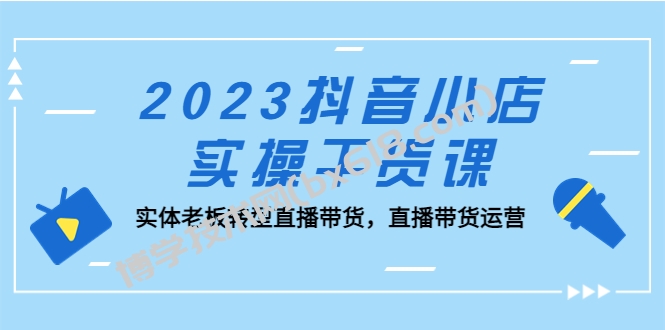 2023抖音小店实操干货课：实体老板转型直播带货，直播带货运营！-博学技术网