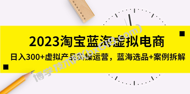 2023淘宝蓝海虚拟电商，日入300+虚拟产品实操运营，蓝海选品+案例拆解-博学技术网