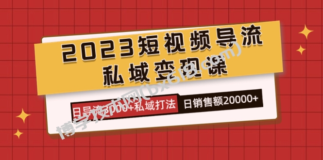 2023短视频导流·私域变现课，日导流3000+私域打法 日销售额2w+-博学技术网