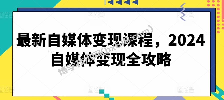 最新自媒体变现课程，2024自媒体变现全攻略-博学技术网