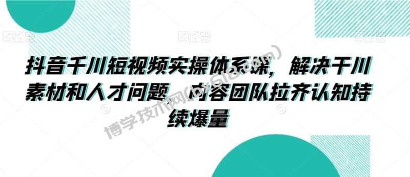 抖音千川短视频实操体系课，解决干川素材和人才问题，内容团队拉齐认知持续爆量-博学技术网