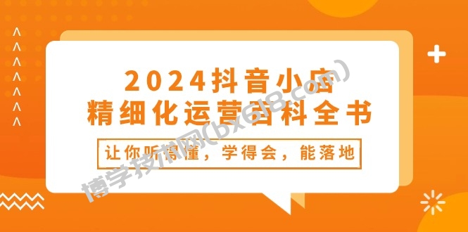 （10850期）2024抖音小店-精细化运营百科全书：让你听得懂，学得会，能落地（34节课）-博学技术网