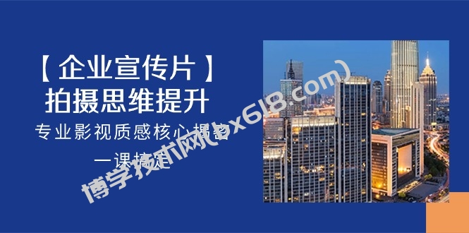 【企业宣传片】拍摄思维提升，专业影视质感核心揭密，一课搞定（18节）-博学技术网