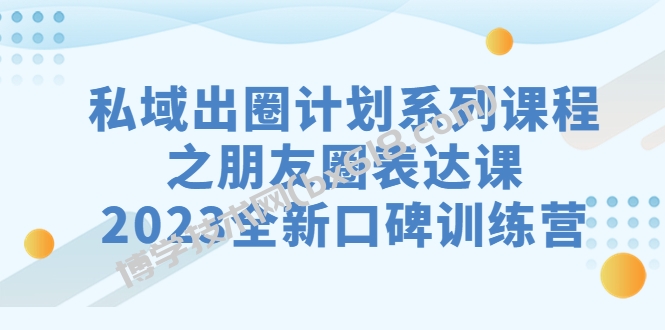 私域-出圈计划系列课程之朋友圈-表达课，2023全新口碑训练营-博学技术网