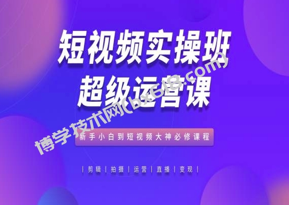 短视频实操班超级运营课，新手小白到短视频大神必修课程-博学技术网