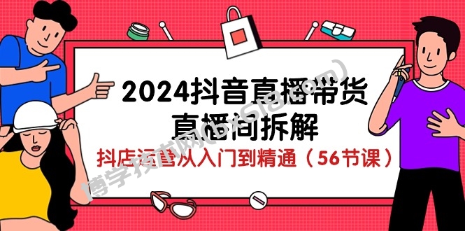 2024抖音直播带货直播间拆解：抖店运营从入门到精通（56节课）-博学技术网