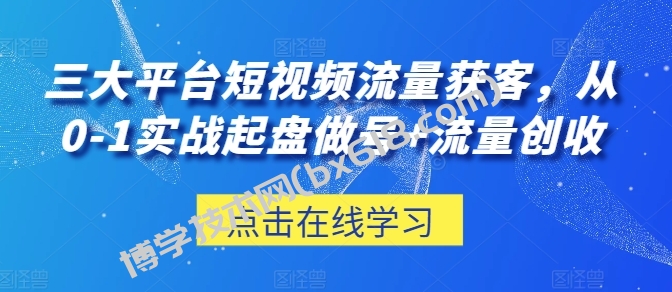 三大平台短视频流量获客，从0-1实战起盘做号+流量创收-博学技术网