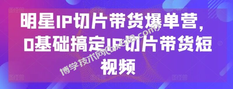 明星IP切片带货爆单营,0基础搞定IP切片带货短视频-博学技术网