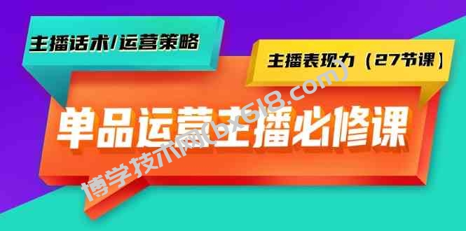 单品运营实操主播必修课：主播话术/运营策略/主播表现力（27节课）-博学技术网