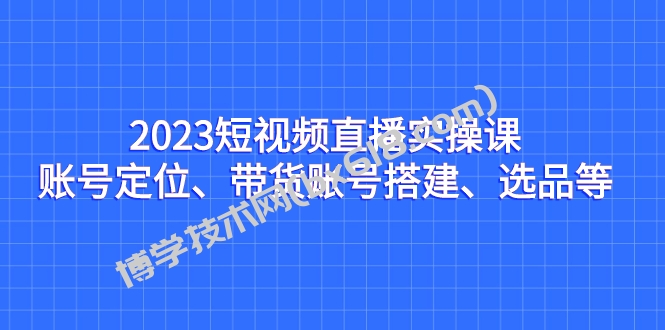 2023短视频直播实操课，账号定位、带货账号搭建、选品等-博学技术网