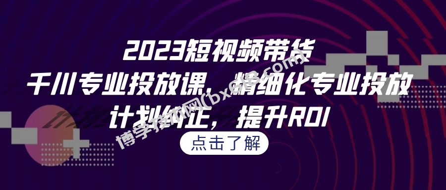 2023短视频带货-千川专业投放课，精细化专业投放，计划纠正，提升ROI-博学技术网