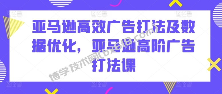 亚马逊高效广告打法及数据优化，亚马逊高阶广告打法课-博学技术网