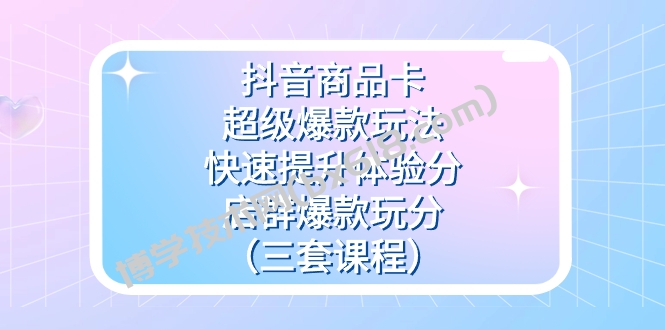 抖音商品卡-超级爆款玩法+快速提升体验分+店群爆款玩分（三套课程）-博学技术网