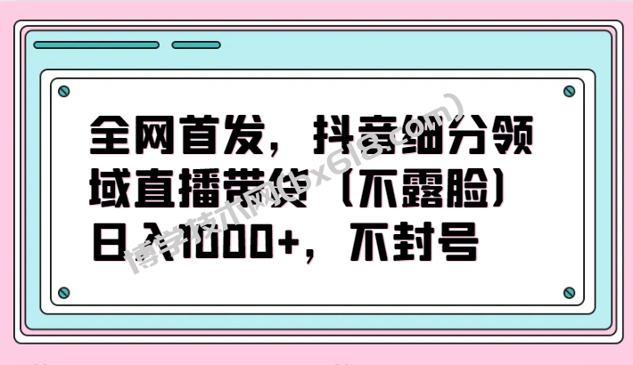 全网首发，抖音细分领域直播带货（不露脸）项目，日入1000+，不封号-博学技术网