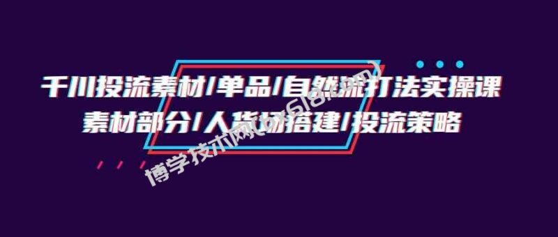 (9908期)千川投流素材/单品/自然流打法实操培训班,素材部分/人货场搭建/投流策略-博学技术网