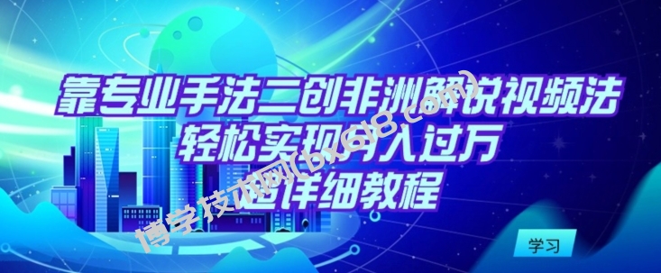 靠专业手法二创非洲解说视频玩法，轻松实现月入过万，超详细教程-博学技术网