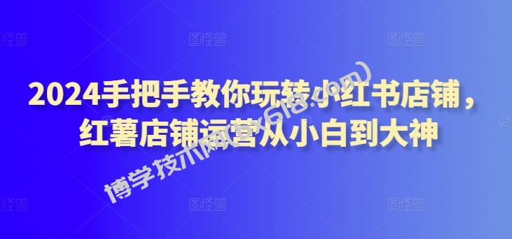 2024手把手教你玩转小红书店铺，红薯店铺运营从小白到大神-博学技术网