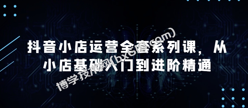 抖音小店运营全套系列课，全新升级，从小店基础入门到进阶精通，系统掌握月销百万小店的核心秘密-博学技术网