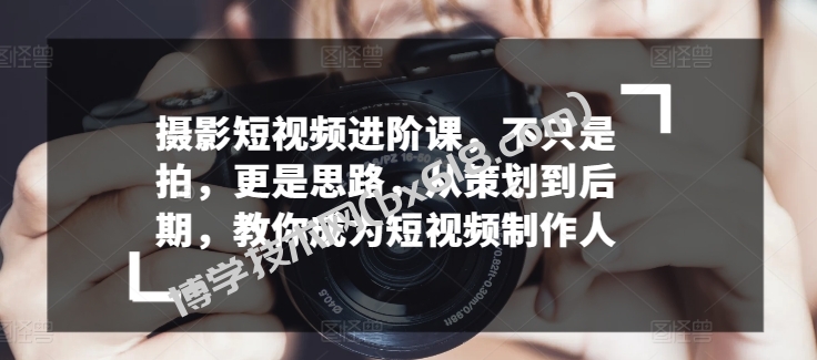 摄影短视频进阶课，不只是拍，更是思路，从策划到后期，教你成为短视频制作人-博学技术网