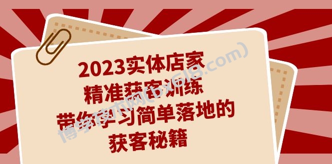 2023实体店家精准获客训练，带你学习简单落地的获客秘籍（27节课）-博学技术网