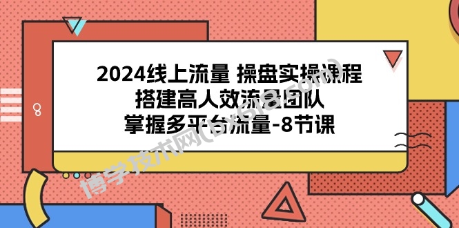 （10466期）2024线上流量 操盘实操课程，搭建高人效流量团队，掌握多平台流量-8节课-博学技术网