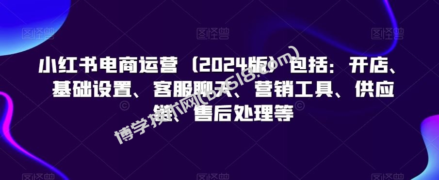 小红书电商运营（2024版）包括：开店、基础设置、客服聊天、营销工具、供应链、售后处理等-博学技术网