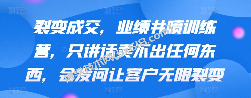 裂变成交，业绩井喷训练营，只讲话卖不出任何东西，会发问让客户无限裂变-博学技术网