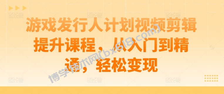 游戏发行人计划视频剪辑提升课程，从入门到精通，轻松变现-博学技术网